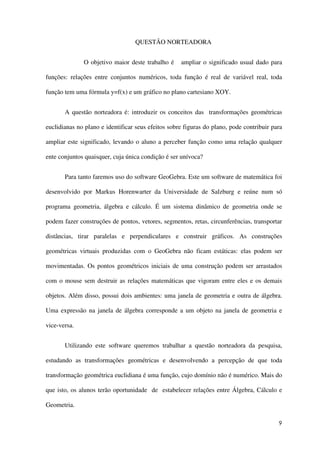 9
QUESTÃO NORTEADORA
O objetivo maior deste trabalho é ampliar o significado usual dado para
funções: relações entre conjuntos numéricos, toda função é real de variável real, toda
função tem uma fórmula y=f(x) e um gráfico no plano cartesiano XOY.
A questão norteadora é: introduzir os conceitos das transformações geométricas
euclidianas no plano e identificar seus efeitos sobre figuras do plano, pode contribuir para
ampliar este significado, levando o aluno a perceber função como uma relação qualquer
ente conjuntos quaisquer, cuja única condição é ser unívoca?
Para tanto faremos uso do software GeoGebra. Este um software de matemática foi
desenvolvido por Markus Horenwarter da Universidade de Salzburg e reúne num só
programa geometria, álgebra e cálculo. É um sistema dinâmico de geometria onde se
podem fazer construções de pontos, vetores, segmentos, retas, circunferências, transportar
distâncias, tirar paralelas e perpendiculares e construir gráficos. As construções
geométricas virtuais produzidas com o GeoGebra não ficam estáticas: elas podem ser
movimentadas. Os pontos geométricos iniciais de uma construção podem ser arrastados
com o mouse sem destruir as relações matemáticas que vigoram entre eles e os demais
objetos. Além disso, possui dois ambientes: uma janela de geometria e outra de álgebra.
Uma expressão na janela de álgebra corresponde a um objeto na janela de geometria e
vice-versa.
Utilizando este software queremos trabalhar a questão norteadora da pesquisa,
estudando as transformações geométricas e desenvolvendo a percepção de que toda
transformação geométrica euclidiana é uma função, cujo domínio não é numérico. Mais do
que isto, os alunos terão oportunidade de estabelecer relações entre Álgebra, Cálculo e
Geometria.
 