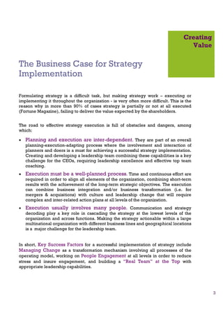 Creating
                                                                                     Value

The Business Case for Strategy
Implementation

Formulating strategy is a difficult task, but making strategy work – executing or
implementing it throughout the organization - is very often more difficult. This is the
reason why in more than 90% of cases strategy is partially or not at all executed
(Fortune Magazine), failing to deliver the value expected by the shareholders.


The road to effective strategy execution is full of obstacles and dangers, among
which:

•   Planning and execution are inter-dependent. They are part of an overall
    planning-execution-adapting process where the involvement and interaction of
    planners and doers is a must for achieving a successful strategy implementation.
    Creating and developing a leadership team combining these capabilities is a key
    challenge for the CEOs, requiring leadership excellence and effective top team
    coaching.
•   Execution must be a well-planned process. Time and continuous effort are
    required in order to align all elements of the organization, combining short-term
    results with the achievement of the long-term strategic objectives. The execution
    can combine business integration and/or business transformation (i.e. for
    mergers & acquisitions) with culture and leadership change that will require
    complex and inter-related action plans at all levels of the organization.
•   Execution usually involves many people. Communication and strategy
    decoding play a key role in cascading the strategy at the lowest levels of the
    organization and across functions. Making the strategy actionable within a large
    multinational organization with different business lines and geographical locations
    is a major challenge for the leadership team.


In short, Key Success Factors for a successful implementation of strategy include
Managing Change as a transformation mechanism involving all processes of the
operating model, working on People Engagement at all levels in order to reduce
stress and insure engagement, and building a “Real Team” at the Top with
appropriate leadership capabilities.




                                                                                              3
 