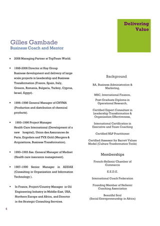 Delivering
                                                                                        Value

    Gilles Gambade
    Business Coach and Mentor

    •   2008 Managing Partner at TopTeam World.


        1998-2008 Director at Hay Group
        Business development and delivery of large
        scale projects in Leadership and Business                    Background
        Transformation (France, Spain, Italy,
                                                           BA, Business Administration &
        Greece, Romania, Bulgaria, Turkey, Cyprus,                  Marketing,
        Israel, Egypt).
                                                            MSC, International Finance,
                                                             Post-Graduate Diploma in
        1996–1998 General Manager of CHYMA                    Operational Research,
        (Production and distribution of chemical
                                                           Certified Expert Consultant in
        products).                                         Leadership Transformation &
                                                            Organization Effectiveness,
        1993–1996 Project Manager                           International Certification in
        Health Care International (Development of a        Executive and Team Coaching
        new hospital), Union des Assurances de               Certified NLP Practitioner
        Paris, Ergodata and TVX Gold (Mergers &
                                                        Certified Assessor for Barrett Values
        Acquisitions, Business Transformation).
                                                        Model (Culture Tranformation Tools)

        1990–1993 Ass. General Manager of Mednet
                                                                 Memberships
        (Health care insurance management).
                                                            French-Hellenic Chamber of
                                                                    Commerce
        1987–1990    Senior   Manager    in     ADDAX
        (Consulting in Organization and Information                   E.E.D.E.
        Technology ).
                                                          International Coach Federation

                                                           Founding Member of Hellenic
        In France, Project/Country Manager in Oil
                                                              Coaching Association
        Engineering Industry in Middle-East, USA,
        Northern Europe and Africa, and Director                   Beautiful Soul
                                                        (Social Entrepreneurship in Africa)
        in the Strategic Consulting Services.

4
 