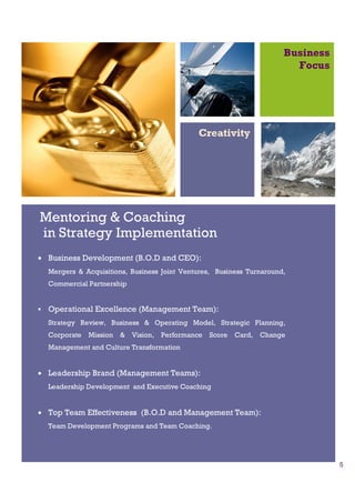 Business
                                                                           Focus




                                               Creativity




Mentoring & Coaching
in Strategy Implementation
• Business Development (B.O.D and CEO):
  Mergers & Acquisitions, Business Joint Ventures, Business Turnaround,
  Commercial Partnership


  Operational Excellence (Management Team):
  Strategy Review, Business & Operating Model, Strategic Planning,
  Corporate   Mission   &   Vision,   Performance   Score   Card,   Change
  Management and Culture Transformation


• Leadership Brand (Management Teams):
  Leadership Development and Executive Coaching


• Top Team Effectiveness (B.O.D and Management Team):
  Team Development Programs and Team Coaching.




                                                                                    5
 