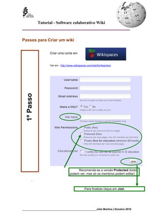 Tutorial - Software colaborativo Wiki



Passos para Criar um wiki


                     Criar uma conta em


                     Ver em : http://www.wikispaces.com/site/for/teachers
   1º Passo




                                          Recomenda-se a versão Protected (todos
                                     podem ver, mas só os membros podem editar)
        .

                                                  Para finalizar clique em Join




_________________________________________________________Júlia Martins | Outubro 2010
 
