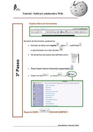 Tutorial - Software colaborativo Wiki


                       Explorar Barra de Ferramentas




               Na barra de ferramentas, poderemos:

                   •    formatar as letras com negrito         , itálico   , sublinhado

                        e para formatar cor e tipo de letra

                   •    Os tamanhos dos textos são definidos como:
   3º Passo




                   •    Para Inserir barra horizontal (separador):


                   •    Inserir um link        , um ficheiro        e um




               Regra de OURO -                 GRAVAR SEMPRE!!!




_________________________________________________________Júlia Martins | Outubro 2010
 
