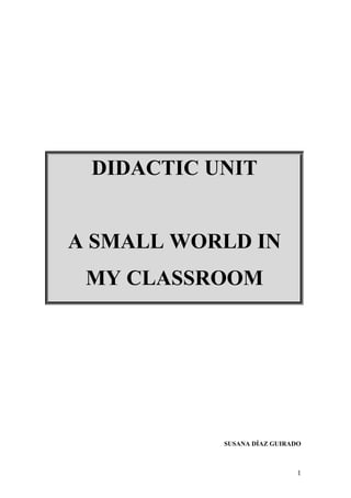 1
SUSANA DÍAZ GUIRADO
DIDACTIC UNIT
A SMALL WORLD IN
MY CLASSROOM
 