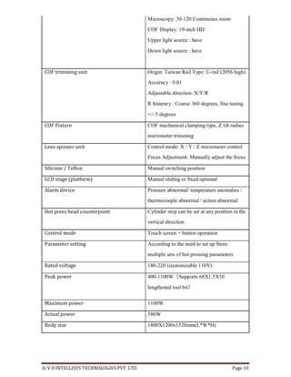 © V D INTELLISYS TECHNOLOGIES PVT. LTD Page 10
Microscopy: 30-120 Continuous zoom
COF Display: 19-inch HD
Upper light source : have
Down light source : have
COF trimming unit Origin: Taiwan Rail Type: U-rail (2056 high)
Accuracy : 0.01
Adjustable direction :X/Y/R
R Itinerary : Coarse 360 degrees, fine tuning
+/- 5 degrees
COF Fixture COF mechanical clamping type, Z tilt radius
micrometer trimming
Lens spinner unit Control mode: X / Y / Z micrometer control
Focus Adjustment: Manually adjust the focus
Silicone / Teflon Manual switching position
LCD stage (platform) Manual sliding or fixed optional
Alarm device Pressure abnormal/ temperature anomalies /
thermocouple abnormal / action abnormal
Hot press head counterpoint Cylinder stop can be set at any position in the
vertical direction
Control mode Touch screen + button operation
Parameter setting According to the need to set up Store
multiple sets of hot pressing parameters
Rated voltage 180-220 (customizable 110V)
Peak power 400-1100W（Supports 68X1.5X10
lengthened tool bit）
Maximum power 1100W
Actual power 580W
Body size 1800X1200x1520mm(L*W*H)
 