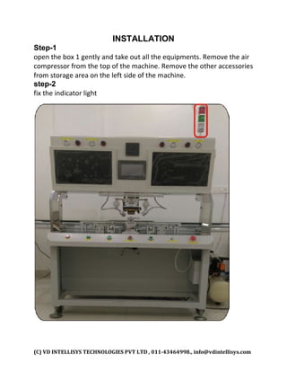 (C) VD INTELLISYS TECHNOLOGIES PVT LTD , 011-43464998., info@vdintellisys.com
INSTALLATION
Step-1
open the box 1 gently and take out all the equipments. Remove the air
compressor from the top of the machine. Remove the other accessories
from storage area on the left side of the machine.
step-2
fix the indicator light
 