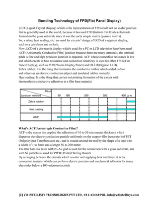(C) VD INTELLISYS TECHNOLOGIES PVT LTD , 011-43464998., info@vdintellisys.com
Bonding Technology of FPD(Flat Panel Display)
LCD (Liquid Crystal Display) which is the representation of FPD could not do solder junction
that is generally used in the world, because it has used ITO (Indium Tin Oxide) electrode
formed on the glass substrate since it was the early simple matrix (passive matrix).
So, a zebra, heat sealing, etc. are used for circuits’ design of LCD of a segment display,
such as a calculator and a clock.
Now, LCD of a dot-matrix display widely used for a PC or LCD television have been used
ACF (Anisotropic Conductive Film) junction because there are many terminals, the terminal
pitch is fine and high precision junction is required. ACF whose connection resistance is low
and which excels in heat resistance and connection reliability is used for other FPDs(Flat
Panel Display), such as PDP(Plasma Display Panel) and OLED(Organic LED).
Zebra rubber: It is the thing that laminates the conductive rubber which added carbon
and others as an electric conduction object and insulated rubber mutually.
Heat sealing: It is the thing that carries out printing formation of the circuit with
thermoplastic conductive adhesives at a film base material.
What’s ACF(Anisotropic Conductive Film)?
ACF is the matter that applied the adhesives of 10 to 50 micrometer thickness which
disperses the electric conduction particle uniformly on the support film (separator) of PET
(Polyethylene Terephthalate) etc., and is wound around the reel by the shape of a tape with
a width of 1 to 3mm and a length 50 to 200 meter.
The true ball-like resin with Ni-Au gild is used for the connection with a glass substrate, and
with Ni particles is used for PWB (Printed Wiring Board).
By arranging between the circuits which counter and applying heat and force, it is the
connection material which can perform electric junction and mechanical adhesion for many
electrodes below a 100-micrometer pitch.
 
