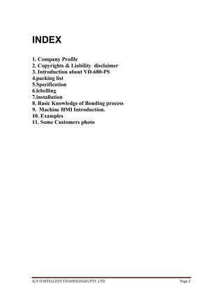 © V D INTELLISYS TECHNOLOGIES PVT. LTD Page 2
INDEX
1. Company Profile
2. Copyrights & Liability disclaimer
3. Introduction about VD-680-PS
4.packing list
5.Specification
6.lebelling
7.installation
8. Basic Knowledge of Bonding process
9. Machine HMI Introduction.
10. Examples
11. Some Customers photo
 