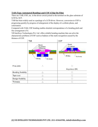 (C) VD INTELLISYS TECHNOLOGIES PVT LTD , 011-43464998., info@vdintellisys.com
TAB (Tape Automated Bonding) and COF (Chip On Film)
There are TAB, COF, etc. in the driver circuit joined to the terminal on the glass substrate of
LCD by ACF.
TAB has been widely used as a package of a LCD driver. However, conversion to COF is
progressing quickly by progress of enlargement of the display of a cellular phone, and
colorization.
Compared with TAB, COF bonding enables detailed correspondence of a bonding pitch and
free arrangement of it.
VD Intellisys Technologies Pvt. Ltd offers reliable bonding machine that can solve the
characteristic problems of COF such as badness of the mark recognition caused by the
thinness of COF.
 
