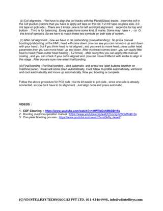 (C) VD INTELLISYS TECHNOLOGIES PVT LTD , 011-43464998., info@vdintellisys.com
(b) Cof alignment : We have to align the cof tracks with the Panel(Glass) tracks .Insert the cof in
the Cof plucker.( before that you have to apply acf tape on the cof, 1.2 mtr tape on glass side, 2.0
mtr tape on pcb side) . There are 3 knobs .one is for left and right alignment . second is for top and
bottom . Third is for balancing . Every glass have some kind of marks. Some may have + , - or O
this knd of symbols. So we have to match these two symbols on both side of screen.
(c) After cof alignment , now we have to do prebonding (manualbonding) : So press manual
bonding/prebonding on the HMI , head will come down .you can see you can not move up and down
with your hand . But if you think head is not aligned , and you want to move head, press cutter head
parameter,then you can move head up and down. After you head comes down ,you can apply little
heat to head (Press cutter head heating , 1-2 times) . after doing this you can apply little manual
cooling , and you can check if your cof is aligned and .you can move it little bit with knobs to align in
this stage . After you are sure now enter final bonding
(d) Final bonding : For final bonding , click automatic and press two (start buttons together on
machine panel) : head will come down automatically, it will follow its profile automatically, will bond
and cool automatically and move up automatically. Now you bonding is complete.
Follow the above procedure for PCB side : but its lot easier to pcb side , since one side is already
connected, so you dont have to do alignment , Just align once and press automatic .
VIDEOS :
.
1. COF Cleaning : https://www.youtube.com/watch?v=dfWReDxhMb0&t=5s
2. Bonding machine operation manual : https://www.youtube.com/watch?v=cigJIZ6CMXI&t=3s
3. Complete Bonding process : https://www.youtube.com/watch?v=oGvXy_-kuwY
 