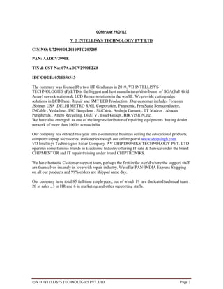 © V D INTELLISYS TECHNOLOGIES PVT. LTD Page 3
COMPANY PROFILE
V D INTELLISYS TECHNOLOGY PVT LTD
CIN NO: U72900DL2010PTC203285
PAN: AADCV2990E
TIN & CST No: 07AADCV2990E2Z8
IEC CODE: 0510058515
The company was founded by two IIT Graduates in 2010. VD INTELLISYS
TECHNOLOGIES (P) LTD is the biggest and best manufacturer/distributor of BGA(Ball Grid
Array) rework stations & LCD Repair solutions in the world . We provide cutting edge
solutions in LCD Panel Repair and SMT LED Production .Our customer includes Foxconn
,Sohnen USA ,DELHI METRO RAIL Corporation, Panasonic, FreeScale Semiconductor,
INCable , Vodafone ,IISC Bangalore , SitiCable, Ambuja Cement , IIT Madras , Abacus
Peripherals , Attero Recycling, DishTV , Essel Group , HIKVISION,etc.
We have also emerged as one of the largest distributor of repairing equipments having dealer
network of more than 1000+ across india.
Our company has entered this year into e-commerce business selling the educational products,
computer/laptop accessories, stationeries though our online portal www.shopsingh.com.
VD Intellisys Technologies Sister Company AV CHIPTRONIKS TECHNOLOGY PVT. LTD
operates some famous brands in Electronic Industry offering IT sale & Service under the brand
CHIPMENTOR and IT repair training under brand CHIPTRONIKS.
We have fantastic Customer support team, perhaps the first in the world where the support staff
are themselves insanely in love with repair industry. We offer PAN-INDIA Express Shipping
on all our products and 99% orders are shipped same day.
Our company have total 85 full time employees , out of which 19 are dedicated technical team ,
20 in sales , 3 in HR and 6 in marketing and other supporting staffs.
 