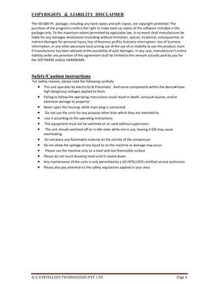 © V D INTELLISYS TECHNOLOGIES PVT. LTD Page 4
COPYRIGHTS & LIABILITY DISCLAIMER
The VD-680-PS package, including any hard copies and soft copies, are copyright protected. The
purchase of the programs confers the right to make back-up copies of the software included in the
package only. To the maximum extent permitted by applicable law, in no event shall manufacturer be
liable for any damages whatsoever (including without limitation, special, incidental, consequential, or
indirect damages for personal injury, loss of business profits, business interruption, loss of business
information, or any other pecuniary loss) arising out of the use of or inability to use this product, even
if manufacturer has been advised of the possibility of such damages. In any case, manufacturer’s entire
liability under any provision of this agreement shall be limited to the amount actually paid by you for
the SOFTWARE and/or HARDWARE.
Safety/Caution instructions
For Safety reasons, please note the following carefully
 This unit operates by electricity & Pneumatic . And some components within the device have
high dangerous voltages applied to them.
 Failing to follow the operating instructions could result in death, serious injuries, and/or
extensive damage to property!
 Never open the housing while main plug is connected.
 Do not use the units for any purpose other than which they are intended to.
 Use it according to the operating instructions.
 This equipment must not be switched on or used without supervision.
 The unit should switched-off or in idle state while not in use, leaving it ON may cause
overheating.
 Do not place any flammable material on the vicinity of the compressor.
 Do not allow the spillage of any liquid to on the machine as damage may occur.
 Please use the machine only on a level and non flammable surface
 Please do not touch bonding head until it cooled down.
 Any maintenance of the units is only permitted by a VD INTELLISYS certified service technician.
 Please also pay attention to the safety regulations applied in your area.
 