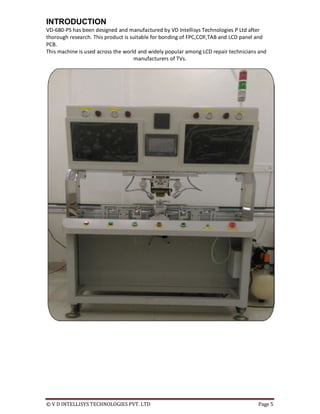 © V D INTELLISYS TECHNOLOGIES PVT. LTD Page 5
INTRODUCTION
VD-680-PS has been designed and manufactured by VD Intellisys Technologies P Ltd after
thorough research. This product is suitable for bonding of FPC,COF,TAB and LCD panel and
PCB.
This machine is used across the world and widely popular among LCD repair technicians and
manufacturers of TVs.
 