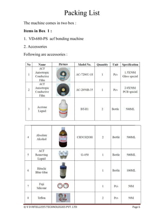 © V D INTELLISYS TECHNOLOGIES PVT. LTD Page 6
Packing List
The machine comes in two box :
Items in Box 1 :
1. VD-680-PS acf bonding machine
2. Accessories
Following are accessories :
 