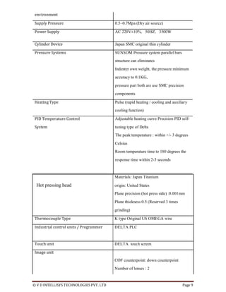 © V D INTELLISYS TECHNOLOGIES PVT. LTD Page 9
environment
Supply Pressure 0.5~0.7Mpa (Dry air source)
Power Supply AC 220V±10%，50HZ，3500W
Cylinder Device Japan SMC original thin cylinder
Pressure Systems SUNSOM Pressure system parallel bars
structure can eliminates
Indenter own weight, the pressure minimum
accuracy to 0.1KG,
pressure part both are use SMC precision
components
Heating Type Pulse (rapid heating / cooling and auxiliary
cooling function)
PID Temperature Control Adjustable heating curve Precision PID self-
System tuning type of Delta
The peak temperature : within +/- 3 degrees
Celsius
Room temperature time to 180 degrees the
response time within 2-3 seconds
Materials: Japan Titanium
Hot pressing head origin: United States
Plane precision (hot press side) :0.001mm
Plane thickness 0.5 (Reserved 3 times
grinding)
Thermocouple Type K type Original US OMEGA wire
Industrial control units / Programmer DELTA PLC
Touch unit DELTA touch screen
Image unit
COF counterpoint: down counterpoint
Number of lenses : 2
 
