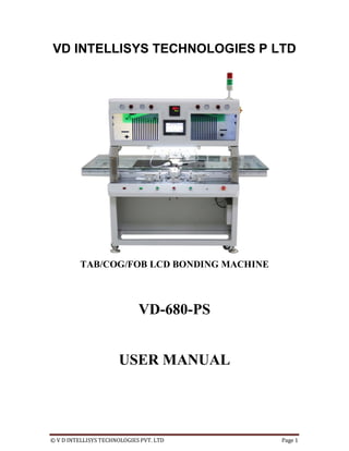 © V D INTELLISYS TECHNOLOGIES PVT. LTD Page 1
VD INTELLISYS TECHNOLOGIES P LTD
TAB/COG/FOB LCD BONDING MACHINE
VD-680-PS
USER MANUAL
 