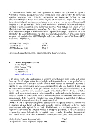 La Cantina è stata fondata nel 1958, oggi conta 52 membri con 100 ettari di vigneti a
Nebbiolo e controlla gran parte dei “crus” storici della zona. La produttori del Barbaresco
significa solamente uva Nebbiolo, producendo un Barbaresco DOCG, da uve
provenientida vigneti diversi nella zona d’origine, ed un Nebbiolo Langhe DOC con l’uva
dei medesimi vigneti giudicata meno idonea a produrre un vino da invecchiamento, più
semplice e di più pronta beva. Nelle grandi annate sono prodotti 9 Barbaresco da vigneti
specifici e commercializzati come Barbaresco Riserva: Asili, Rabajà, Rio Sordo, Ovello,
Montestefano, Pajè, Moccagatta, Montefico, Pora. Sono tutti nomi geografici antichi di
zone da sempre note per la produzione di uve di particolare pregio. Il nome del cru e dei
proprietari dei vigneti stessi sono riportati sulle etichette, numerate. In una annata buona
vengono così prodotte circa 500.000 bottiglie suddivise tra barbaresco (40%), Riserve (40%)
e Nebbiolo Langhe (20%).

- 2009 Nebbiolo Langhe                    8,50 €
- 2007 Barbaresco                        16,00 €
- 2005 Barbaresco Asili                  25,00 €

Presente alla degustazione: socio e resp.marketing Luca Cravanzola



4.     Cantina Valpolicella Negrar
       Via Cà Salgari, 2
       37024 Negrar (VR)
       Tel. 045 6014300
       Fax 045 6014399
       www.cantinanegrar.it

Il 23 agosto 1933, sette gentiluomini si diedero appuntamento nello studio del notaio
Francesco Bettelloni per sottoscrivere quel giorno l’atto notarile con cui nacque la Cantina
Sociale Valpolicella. L’iniziativa nacque quindi dalla volontà di difendere e tutelare la
tipicità dei vini veronesi, ma anche dalla consapevolezza che solo l’unione di più forze
avrebbe consentito anche ai piccoli produttori di affrontare adeguatamente le nuove sfide
del mercato. L’azienda orienta e coordina oggi l’attività di oltre 200 viticoltori per un totale
di 600 ha di vigneto, tutti presenti nella zona collinare della Valpolicella Classica, a nord
ovest di Verona. La coltivazione volta al massimo rispetto dell’ambiente naturale e alla
salvaguardia delle vocazioni e biodiversità, viene indirizzata a particolari produzioni
consentendo la vinificazione di singoli vigneti e selezioni.
DOMINI VENETI rappresenta la gamma più esclusiva della produzione della cantina ed è
il risultato di un lungo ed integrato progetto viticolo-enologico a favore della
valorizzazione delle tipicità del territorio. Il riferimento è ai territori appartenenti alla
Repubblica di Venezia del ‘500, nel periodo di maggiore grandezza, di cui la Valpolicella
era parte integrante. Tale splendore è oggi rievocato nei valori di qualità e immagine di
vini Domini Veneti, dedicati ad una clientela internazionale dal gusto attento ed evoluto.

- Valpolicella Classico Superiore 2009                            5,50 €
- Valpolicella Classico Superiore Verjago 2006                   14,60 €
 
