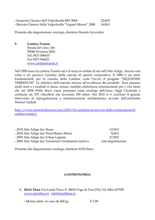 -Amarone Classico dell Valpolicella BIO 2004                     22,00 €
- Recioto Classico della Valpolicella “Vigneti Moron” 2008       14,00 €

Presente alla degustazione: enologo, direttore Daniele Accordini


5.        Cantina Tramin
          Strada del vino, 144
          39040 Termeno (BZ)
          Tel. 0471 096633
          Fax 0471 096621
          www.cantinatramin.it

Nel 1898 nasce la cantina Tramin ed è la terza in ordine di età nell’Alto Adige. Ancora una
volta è un parroco l’artefice della nascita di questa cooperativa. Il 1989 è un anno
fondamentale per la crescita della Cantina: vede l’avvio il progetto “SELEZIONE
TERMINUM”. Gi obiettivi dell’azienda mirano all’eccellenza dei prodotti.. Non passano
molti anni e i risultati si fanno notare, risultati addirittura entusiasmanti per i vini tanto
che nel 2004 Willy Sturz viene premiato come enologo dell’anno. Oggi l’Azienda è
costituita da 270 viticoltori che lavorano 230 ettari. Nel 2010 si è concluso il grande
intervento di riprogettazione e ristrutturazione architettonica avviato dall’architetto
Werner Tscholl.

http://www.enoicheillusioni.com/2010/10/architetti-al-servizio-della-vinificazione10-
cantina-tramin/



- 2010 Alto Adige doc Stoan                                            12,95 €
- 2010 Alto Adige doc Pinot Bianco Moriz                                8,60 €
- 2009 Alto Adige doc Urban Lagrein                                    17,90 €
- 2009 Alto Adige doc Terminum Vendemmia tardiva                 solo degustazione

Presente alla degustazione: enologo, direttore Willi Sturz




                                     GASTRONOMIA:



     1. Mieli Thun Via Castel Thun, 8- 38010 Vigo di Ton (TN) Tel. 0461 657929
        www.mielithun.it info@mielithun.it

        - Melata abete in vaso da 400 gr.               € 7,00
 