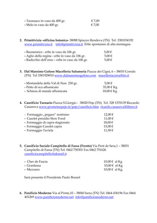 - Tarassaco in vaso da 400 gr.                    € 7,00
   - Melo in vaso da 400 gr.                         € 7,00



2. Primitivizia -officina botanica- 38088 Spiazzo Rendeva (TN) Tel. 3381034192
   www.primitivizia.it info@primitivizia.it Erbe spontanee di alta montagna

   - Buonenrico - erbe in vaso da 106 gr.                     5,00 €
   - Aglio della regina - erbe in vaso da 106 gr.             5,00 €
   - Radicchio dell’orso – erbe in vaso da 106 gr.            5,00 €


3. Dal Massimo Goloso Macelleria Salumeria Piazza dei Cigni, 6 – 38010 Coredo
   (TN) Tel 3381929010 www.dalmassimogoloso.com macelleriacorra@tin.it

   - Mortandela della Val di Non 230 gr.                       5,00 €
   - Petto di oca affumicato                                  35,00 € Kg
   - Schiena di maiale affumicata                             18,00 € Kg


4. Caseificio Turnario Piazza S.Giorgio - 38020 Pejo (TN) Tel. 328 1570139 Riccardo
   Casanova www.promoturpejo.it/pejo/caseificio.htm ricardo.casanova@libero.it

   -   Formaggio „pegaes“ nostrano                            12,00 €
   -   Casolet presidio Slow Food                             11,00 €
   -   Formaggio di capra stagionato                          18,00 €
   -   Formaggio Casolet capra                                15,00 €
   -   Formaggio Taviela                                      11,50 €



5. Caseificio Sociale Campitello di Fassa (Trento) Via Pent de Sera,1 – 38031
   Campitello di Fassa (TN) Tel. 0462 750301 Fax 0462 751626
   caseificiocampitello@akmail.it

   - Cher de Fascia                                           10,00 € al Kg
   - Granfassa                                                10,00 € al Kg
   - Mezzano                                                  10,00 € al Kg.

   Sarà presente il Presidente Paolo Brunel



6. Panificio Moderno Via al Ponte,10 – 38060 Isera (TN) Tel. 0464 436196 Fax 0464
   401269 www.panificiomoderno.net info@panificiomoderno.net
 