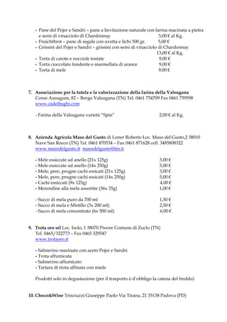 - Pane del Pojer e Sandri – pane a lievitazione naturale con farina macinata a pietra
     e semi di vinacciolo di Chardonnay                            5,00 € al Kg.
   - Fruichtbrot – pane di segale con uvetta e fichi 500 gr.       5,00 €
   - Grissini del Pojer e Sandri – grissini con semi di vinacciolo di Chardonnay
                                                                  13,00 € al Kg.
   - Torta di carote e nocciole tostate                            9,00 €
   - Torta cioccolato fondente e marmellata di arance              9,00 €
   - Torta di mele                                                 9,00 €



7. Associazione per la tutela e la valorizzazione della farina della Valsugana
   Corso Ausugum, 82 – Borgo Valsugana (TN) Tel. 0461 754709 Fax 0461 759598
   www.cadeibaghi.com

   - Farina della Valsugana varietà “Spin”                        2,00 € al Kg.



8. Azienda Agricola Maso del Gusto di Loner Roberto Loc. Maso del Gusto,2 38010
   Nave San Rocco (TN) Tel. 0461 870534 – Fax 0461 871628 cell. 3485808322
   www.masodelgusto.it masodelgusto@tin.it

   - Mele essiccate ad anello (21x 125g)                          3,00 €
   - Mele essiccate ad anello (14x 250g)                          5,00 €
   - Mele, pere, prugne cachi essicati (21x 125g)                 3,00 €
   - Mele, pere, prugne cachi essicati (14x 250g)                 5,00 €
   - Cachi essiccati (9x 125g)                                    4,00 €
   - Merendine alla mela assortite (36x 35g)                      1,00 €

   - Succo di mela puro da 700 ml                                 1,50 €
   - Succo di mela e Mirtillo (3x 200 ml)                         2,50 €
   - Succo di mela concentrato (6x 500 ml)                        6,00 €


9. Trota oro srl Loc. Isolo, 1 38070 Preore Comune di Zuclo (TN)
   Tel. 0465/322773 – Fax 0465 329547
   www.trotaoro.it

   - Salmerino marinato con aceto Pojer e Sandri
   - Trota affumicata
   - Salmerino affumicato
   - Tartara di trota affinata con miele

   Prodotti solo in degustazione (per il trasporto è d’obbligo la catena del freddo)


10. Choco&Wine Trisciuzzi Giuseppe Paolo Via Tirana, 21 35138 Padova (PD)
 