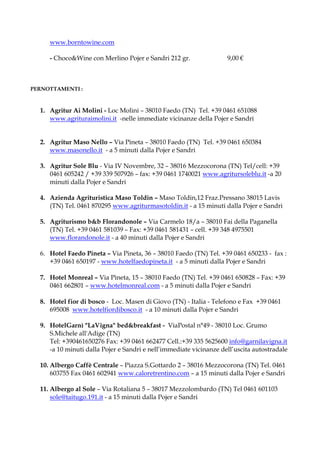 www.borntowine.com

     - Choco&Wine con Merlino Pojer e Sandri 212 gr.                9,00 €



PERNOTTAMENTI :



  1. Agritur Ai Molini - Loc Molini – 38010 Faedo (TN) Tel. +39 0461 651088
     www.agrituraimolini.it -nelle immediate vicinanze della Pojer e Sandri


  2. Agritur Maso Nello – Via Pineta – 38010 Faedo (TN) Tel. +39 0461 650384
     www.masonello.it - a 5 minuti dalla Pojer e Sandri

  3. Agritur Sole Blu - Via IV Novembre, 32 – 38016 Mezzocorona (TN) Tel/cell: +39
     0461 605242 / +39 339 507926 – fax: +39 0461 1740021 www.agritursoleblu.it -a 20
     minuti dalla Pojer e Sandri

  4. Azienda Agrituristica Maso Toldin – Maso Toldin,12 Fraz.Pressano 38015 Lavis
     (TN) Tel. 0461 870295 www.agriturmasotoldin.it - a 15 minuti dalla Pojer e Sandri

  5. Agriturismo b&b Florandonole – Via Carmelo 18/a – 38010 Fai della Paganella
     (TN) Tel. +39 0461 581039 – Fax: +39 0461 581431 – cell. +39 348 4975501
     www.florandonole.it - a 40 minuti dalla Pojer e Sandri

  6. Hotel Faedo Pineta – Via Pineta, 36 – 38010 Faedo (TN) Tel. +39 0461 650233 - fax :
     +39 0461 650197 - www.hotelfaedopineta.it - a 5 minuti dalla Pojer e Sandri

  7. Hotel Monreal – Via Pineta, 15 – 38010 Faedo (TN) Tel. +39 0461 650828 – Fax: +39
     0461 662801 – www.hotelmonreal.com - a 5 minuti dalla Pojer e Sandri

  8. Hotel fior di bosco - Loc. Masen di Giovo (TN) - Italia - Telefono e Fax +39 0461
     695008 www.hotelfiordibosco.it - a 10 minuti dalla Pojer e Sandri

  9. HotelGarnì "LaVigna" bed&breakfast - ViaPostal n°49 - 38010 Loc. Grumo
     S.Michele all'Adige (TN)
     Tel: +390461650276 Fax: +39 0461 662477 Cell.:+39 335 5625600 info@garnilavigna.it
     -a 10 minuti dalla Pojer e Sandri e nell’immediate vicinanze dell’uscita autostradale

  10. Albergo Caffè Centrale – Piazza S.Gottardo 2 – 38016 Mezzocorona (TN) Tel. 0461
      603755 Fax 0461 602941 www.caloretrentino.com – a 15 minuti dalla Pojer e Sandri

  11. Albergo al Sole – Via Rotaliana 5 – 38017 Mezzolombardo (TN) Tel 0461 601103
      sole@taitugo.191.it - a 15 minuti dalla Pojer e Sandri
 