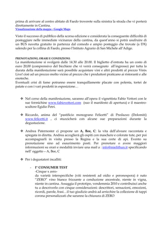 prima di arrivare al centro abitato di Faedo troverete sulla sinistra la strada che vi porterà
direttamente in Cantina.
Visualizzazione della mappa - Google Maps

Visto il successo di pubblico della scorsa edizione e considerata la conseguente difficoltà di
posteggiare nelle immediate vicinanze della cantina, da quest’anno si potrà usufruire di
un BUS navetta gratuito in partenza dal comodo e ampio posteggio che trovate (a DX)
salendo per la collina di Faedo, presso l’Istituto Agrario di San Michele all’Adige.


PRENOTAZIONI, ORARI E CONDIZIONI:
La manifestazione si svolgerà dalle 14.30 alle 20.00. Il biglietto d’entrata ha un costo di
euro 20,00 (comprensivo del bicchiere che vi verrà consegnato all’ingresso) per tutta la
durata della manifestazione sarà possibile acquistare vini e altri prodotti al prezzo Vinix
Live! cioè ad un prezzo molto vicino al prezzo che i produttori praticano ai ristoranti e alle
enoteche.
Eventuali crisi di fame potranno essere tranquillamente placate con polenta, tortei de
patate e con i vari prodotti in esposizione…


       Nel corso della manifestazione, saranno all’opera il vignettista Fabio Vettori con le
       sue formichine www.fabiovettori.com (suo il manifesto di apertura) e il maestro-
       scultore Egidio Petri.

       Riccardo, anima del “pastificio monograno Felicetti” di Predazzo (Dolomiti)
       www.felicetti.it , ci stuzzicherà con alcune sue preparazioni durante la
       degustazione.

       Andrea Paternoster ci propone un A, Bee, C: la vita dell’alveare raccontata e
       spiegata in diretta. Andrea accoglierà gli ospiti con maschere e colorate tute, per poi
       accompagnarli in visita presso la Regina e la sua corte di api. Evento su
       prenotazione sino ad esaurimento posti. Per prenotare o avere maggiori
       informazioni su orari e modalità inviare una mail a : info@mielithun.it specificando
       nell’ oggetto – A, Bee, C

       Per i degustatori incalliti:

          -   I° CONSUMER TEST
              -Cinque x zero-
              da varietà interspecifiche (viti resistenti ad oidio e peronospora) è nato
              “ZERO” vino bianco frizzante a conduzione ancestrale, niente in vigna,
              niente in cantina. Assaggia il prototipo, vendemmia 2010 e contribuisci anche
              tu a descriverlo con cinque considerazioni: descrittori, sensazioni, emozioni,
              ricordi, parole, frasi…il tuo giudizio andrà ad arricchire la collezione di tappi
              corona personalizzati che saranno la chiusura di ZERO
 