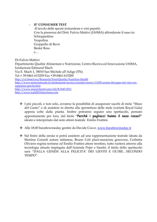 -   II° CONSUMER TEST
               -Il tavolo delle spezie (rotundone e vini pepati)-
               Con la presenza del Dott. Fulvio Mattivi (IASMA) affonderete il naso in:
               Schioppettino
               Vespolina
               Groppello di Revò
               Besler Ross
               e…

Dr.Fulvio Mattivi
Dipartimento Qualità Alimentare e Nutrizione, Centro Ricerca ed Innovazione IASMA,
fondazione Edmund Mach
Via E. Mach 1, 38010 San Michele all’Adige (TN)
Tel.+ 39-0461-615259 Fax +39-0461-615200
http://cri.fmach.eu/Research/Food-Quality-Nutrition-Health
http://www.teatronaturale.it/strettamente-tecnico/mondo-enoico/11030-aroma-del-pepe-nel-vino-ora-
sappiamo-percha.htm
http://www.researcherid.com/rid/B-7645-2011
http://www.icph2011barcelona.com



       I più piccoli, e non solo, avranno la possibilità di assaporare succhi di mela “Maso
       del Gusto” e di assistere in diretta alla spremitura delle mele (varietà Royal Gala)
       appena colte dalla pianta. Inoltre potranno seguire uno spettacolo, pensato
       appositamente per loro, dal titolo “Perché i pagliacci hanno il naso rosso?”
       ideato e interpretato dal noto attore teatrale Emilio Frattini.

       Alle 18.00 barattowineday gestito da Davide Cocco. www.barattowineday.it

       Sul finire della serata si potrà assistere ad una rappresentazione teatrale ideata da
       Martino Consoli autore milanese, Bruno Coli pluri-musicista genovese, Corbetta
       Oliviero regista torinese ed Emilio Frattini attore trentino, tutto ruoterà attorno alla
       tecnologia attuale impiegata dall’Azienda Pojer e Sandri, il titolo dello spettacolo
       sarà “DALLA GENESI ALLA FELICITA’ DEI LIEVITI E OLTRE…SECONDO
       TEMPO”
 