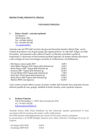 PRODUTTORI, PRODOTTI, PREZZI:


                                      VIGNAIOLI SINGOLI:



1.        Pojer e Sandri – azienda ospitante
          Via Molini 4
          38010 Faedo (TN)
          Tel. +39 0461 650342
          Fax +39 0461 651100
          www.pojeresandri.it

Azienda nata nel 1975 dall’ incontro dei giovani Fiorentino Sandri e Mario Pojer con la
volontà di produrre vino di gran pregio dai vigneti posti tra la valle dell’ Adige e la Valle
di Cembra, precisamente sulla collina di Faedo. La filosofia aziendale è quella di
trasformare e valorizzare esclusivamente prodotti regionali, da sempre attenta alla ricerca
e allo sviluppo di nuove tecnologie e tecniche di vinificazione e di distillazione.

-    Filii bianco a basso grado 2010                         6,00 €
-    Palai Müller Thurgau 2010 Vigneti delle Dolomiti igt    8,40 €
-    Besler Bianco 2005 Vigneti delle Dolomiti igt          12,60 €
-    Essenzia 2007 Vigneti delle Dolomiti igt               16,20 €
-    Vin dei Molini 2010 Vigneti delle dolomiti igt          7.80 €
-    Pinot Nero 2010 Vigneti delle Dolomiti igt             10,80 €
-    Besler Rosso 2005 Vigneti delle Dolomiti igt           12,00 €
-    Merlino 08/94 vino liquoroso                           16,20 €

I più curiosi avranno libero accesso al punto vendita dell’Azienda dove potranno trovare
ulteriori qualità di vino, grappe, distillati di frutta, brandy, aceti e qualche sorpresa.




2.        Fedrizzi Cipriano
          Via IV Novembre, 1 - 38017 Mezzolombardo (TN)
          tel. +39 0461 602328
          fedrizzicipriano@alice.it

Azienda storica della Piana Rotaliana da fine ottocento, quattro generazioni si sono
succedute nella lavorazione dei campi e nella vinificazione.
Nel 1994 il primo imbottigliamento per merito di Giovanni, attuale conduttore.
La produzione è di 32.000 bottiglie ottenute da 6, ettari coltivati a Teroldego ed un po’ di
Lagrein.

- Teroldego 2010 DOC                   6,00 €
- Teroldego 2009 DOC                   5,50 €
 