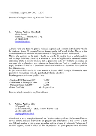 - Teroldego 2 vigneti 2009 DOC 11,50 €

Presente alla degustazione: sig. Giovanni Fedrizzi




3.    Azienda Agricola Maso Furli
      Marco Zanoni
      Via Furli, 32 - 38015 Lavis (TN)
      tel. 0461 240667
      masofurli@alice.it


A Maso Furli, una delle più piccole realtà di Vignaioli del Trentino, la tradizione viticola
ha inizio negli anni 50, quando Martino Zanoni, padre dell’attuale titolare Marco, arriva
come mezzadro dell’azienda. Successivamente la famiglia ne diventa proprietaria.
Marco, che gestisce sia la parte viticola sia quella di cantina (con la collaborazione
dell’enologo Francesco Polastri), è riuscito a creare un’applicazione, economicamente
accessibile anche a piccole aziende, per la pressatura delle uve bianche in assenza di
ossigeno; tale applicazione, successivamente brevettata con l’amico e produttore Mario
Pojer, permette di tutelare il patrimonio aromatico delle uve da eventuali ossidazioni in
fase di pressatura.
La produzione dell’azienda, da circa 4 ettari, è di circa 18.000 bottiglie all’anno che sono
presenti in ristoranti ed enoteche qualificati, in Italia e all’estero.
Previo appuntamento sono gradite visite.

- Trentino DOC Traminer 2009             13,00 €
- Trentino DOC Sauvignon 2009            13,00 €
- Manzoni Bianco IGT 2008                13,00 €
- Rosso Furli 2006                 solo degustazione

Presente alla degustazione: sig. Marco Zanoni




4.    Azienda Agricola Vilar
      di Spagnolli Luigi
      via Nazario Sauro, 4 – 38060 Marano di Isera (TN)
      tel. +39 3407243017
      luigi.spagnolli@vilar.it

Alcuni anni or sono ho capito dentro di me che dovevo fare qualcosa di diverso dal lavoro
solo di cantina. Dovevo avere anche un progetto che completasse il mio lavoro. E’ nata
così l’idea di fondare la mia azienda agricola e assieme a Ivana lavoriamo in Vallagarina 5
ettari di vigneto, alcuni in affitto ed altri in proprietà. Mi piace pensare che il territorio
 