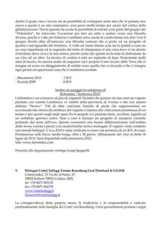 dentro il quale vino e lavoro mi da possibilità di sviluppare tante idee che in passato non
avevo e questo è un mio rammarico: aver perso molto tempo per uscire dal vortice della
globalizzazione. Perciò quando ho avuto la possibilità di entrare a far parte del gruppo dei
“Dolomitici”, ho intravisto l’occasione per fare un salto e andare verso una filosofia
diversa, perché a volte per buttarsi e cambiare serve anche la condivisione con altri. Con il
gruppo divido oltre all’amicizia, una filosofia comune che ci porta ad un progetto di
qualità e salvaguardia del territorio. A volte mi viene chiesto cosa sia la qualità o cosa sia
un vino importante ed io rispondo che tento di interpretare il mio vino dove vi sia dentro
il territorio dove vivo e la mia anima, perché credo che questo sia la nota di distinzione da
un vino ad un altro. La tecnica di cantina è solo un supporto di base. Nonostante molti
anni di lavoro, ho ancora molto da imparare ed è proprio il mio lavoro della Terra che ci
insegna ad avere un atteggiamento di umiltà verso quello che ci circonda e che ci insegna
ogni giorno ad apprezzare cose che ci sembrano scontate.

- Marzemino 2010                  7,50 €
- Nosiola 2009                    8,50 €

                               Inoltre un assaggio in anteprima di
                                  Dolomitici “Ambrosca 2010”
I dolomitici è un consorzio di piccoli vignaioli Trentini che gestisce da due anni un vigneto
piantato con varietà Lambrusco ai confini della provincia di Verona e che essi amano
definire “Storico”. Viti di oltre cent’anni, franche di piede che rappresentano un
eccezionale sito storico (la struttura del vigneto ci riporta alla coltivazione promiscua di un
tempo e per questo negli ampi spazi fra le pergole si è piantato mais, zucchine, fagioli) ed
un serbatoio genetico unico. Non a caso è iniziato un progetto di recupero varietale
partendo dal seme dell’uva. Questo consentirà una buona differenziazione nell’ambito
della stessa varietà e perciò con caratteristiche meno omologate. Il vigneto viene condotto
con metodi biologici. L’uva 2010 è stata vinificata in rosso con presenza di un 40% di raspi.
Permanenza sulle bucce medio-lunga, oltre i 30 giorni. Affinamento del vino in botte di
legno da 30 hl. Sarà disponibile nella primavera 2012.
Info: www.dolomitici.com

Presente alla degustazione: enologo Luigi Spagnolli




5.    Weingut Castel Sallegg Tenuta Kuenburg Graf Eberhard & CO.KH
      Unterwinkel, 15 Vicolo di Sotto, 15
      39052 Kaltern 39052 Caldaro (BZ)
      tel. +39 0471 963132
      fax +39 0471 964730
      www.castelsalegg.it
      hauserm@castelsalegg.it

La consapevolezza della propria storia, la tradizione e la responsabilità è radicata
profondamente nella famiglia dei Conti von Kuenburg. I loro possedimenti portano i segni
 