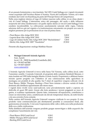 di un passato lontanissimo e movimentato. Nel 1851 Castel Sallegg con i vigneti circostanti
venne acquistato dall’Arciduca Rainer d’Austria, Viceré del Lombardo- Veneto, ed è stato
ereditato dai Conti von Kuenburg da parte del Principe Enrico di Campofranco.
Nella zona migliore intorno al Lago di Caldaro nascono sulle colline, in un clima ideale i
vini di Castel Sallegg. L’interazione unica del paesaggio, del suolo e delle influenze
reciproche del clima mediterraneo e di quello alpino danno ai vini di Castel Sallegg il loro
carattere inconfondibile. La coltivazione assolutamente naturale delle vigne, l’attenta
selezione dell'uva già nel vigneto e la trasformazione unicamente con proprie uve sono le
migliori premesse per la produzione di un vino di prima classe.

- Pinot Bianco Alto Adige DOC 2010                                   8,50 €
- Lagrein Rosé Alto Adige DOC 2010                                   7,00 €
- Lago di Caldaro Scelto Alto Adige DOC 2010 “Bischofsleiten”        7,50 €
- Merlot Alto Adige DOC 2007 “Nussleiten”                           27,50 €

Presente alla degustazione: enologo Matthias Hauser



6.    Weingut Unterortl Azienda Agricola
      Fam. Aurich
      Juval, 1 B – 39020 Kastelbell/Castelbello (BZ)
      tel. +39 0473 667580
      fax +39 0473 420237
      www.unterortl.it

L’Azienda Agricola Unterortl si trova nella bassa Val Venosta, sulla collina Juval, sotto
l’omonimo castello. L’azienda Unterortl, di proprietà dello scalatore Reinhold Messner, è
stata fondata nel 1992 dalla famiglia Martin e Gisela Aurich. Proprietario e affittuari hanno
iniziato questo progetto con l’obiettivo di una valorizzazione della agricoltura in
montagna con prodotti di alta qualità. Sui 7 ettari di superficie vengono coltivate viti di
Pinot Bianco, Müller Thurgau, Riesling e Pinot Nero insieme a diverse varietà di frutta
destinata alla distilleria appartenente allo stesso maso.
I vigneti dono rivolti verso sud/sudovest, sono prevalentemente ripidi e coprono un
dislivello di quasi 250 metri. Grazie alla forte pendenza i terreni poggianti su rocce di
gneiss, si scaldano rapidamente. Questo fatto, unitamente all’esposizione, contribuisce a
creare un microclima unico, caratterizzato da elevate temperature diurne, da notti fresche
e da una corrente d’aria costante.
Nella cantina dell’Azienda Agricola Unterortl vengono vinificate le uve proprie. Il vino
prodotto viene commercializzato più direttamente possibile ai consumatori finali, alla
gastronomia ed enoteche. I vini sono l’espressione della valle e della cura nella produzione
delle uva e della vinificazione.
Nella distilleria dell’azienda vengono prodotte grappe monovitigno e delle acquaviti che
completano l’assortimento dei vini.

- Pinot Bianco 2010 Castel Juval                9,50 €
- Müller Thurgau 2010 Castel Juval              9,00 €
- Riesling 2010 Castel Juval                   13,50 €
 