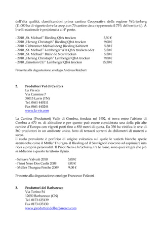 dell’alta qualità, classificandosi prima cantina Cooperativa della regione Würtenberg
(11.000 ha di vigneto dove la coop. con 70 cantine circa rappresenta il 75% del territorio). A
livello nazionale è posizionata al 4° posto.

- 2010 ,,St. Michael” Riesling QbA trocken                      5,50 €
- 2010 ,,Herzog Christoph” Riesling QbA trocken                 9,00 €
- 2010 Clebronner Michaelsberg Riesling Kabinett                5,50 €
- 2010 ,,St. Michael” Lemberger WH QbA trocken oder             5,50 €
- 2010 ,,St. Michael” Blanc de Noir trocken                     5,50 €
- 2010 ,,Herzog Christoph” Lemberger QbA trocken                9,00 €
- 2010 ,,Emotion CG” Lemberger QbA trocken                     15,50 €

Presente alla degustazione: enologo Andreas Reichert




2.     Produttori Val di Cembra
       La Vis sca
       Via Carmine 7
       38015 Lavis (TN)
       Tel. 0461 440111
       Fax 0461 440244
       www.la-vis.com

La Cantina (Produttori) Valle di Cembra, fondata nel 1952, si trova entro l’abitato di
Cembra a 670 m. di altitudine e per questo può essere considerata una della più alte
cantine d’Europa con vigneti posti fino a 850 metri di quota. Da 350 ha vinifica le uve di
360 produttori in un ambiente unico, fatto di terrazzi sorretti da chilometri di muretti a
secco.
Il suolo prevalente è porfirico di origine vulcanica sul quale le varietà bianche specie
aromatiche come il Müller Thurgau- il Riesling ed il Sauvignon riescono ad esprimere una
ricca e propria personalità. Il Pinot Nero e la Schiava, fra le rosse, sono quei vitigni che più
si addicono a questo territorio alpino.

- Schiava Valvalè 2010                5,00 €
- Pinot Nero Dos Caslir 2008          9,00 €
- Müller Thurgau Forche 2009          9,00 €

Presente alla degustazione: enologo Francesco Polastri


3.     Produttori del Barbaresco
       Via Torino 54
       12050 Barbaresco (CN)
       Tel. 0173 635139
       Fax 0173 635130
       www.produttoridelbarbaresco.com
 