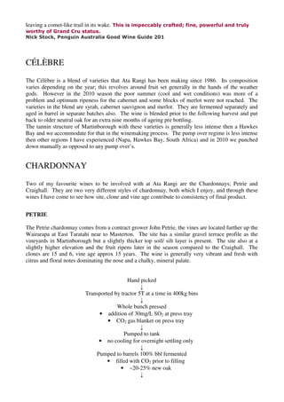 leaving a comet-like trail in its wake. This is impeccably crafted; fine, powerful and truly
worthy of Grand Cru status.
Nick Stock, Penguin Australia Good Wine Guide 201




CÉLÈBRE
The Célèbre is a blend of varieties that Ata Rangi has been making since 1986. Its composition
varies depending on the year; this revolves around fruit set generally in the hands of the weather
gods. However in the 2010 season the poor summer (cool and wet conditions) was more of a
problem and optimum ripeness for the cabernet and some blocks of merlot were not reached. The
varieties in the blend are syrah, cabernet sauvignon and merlot. They are fermented separately and
aged in barrel in separate batches also. The wine is blended prior to the following harvest and put
back to older neutral oak for an extra nine months of ageing pre bottling.
The tannin structure of Martinborough with these varieties is generally less intense then a Hawkes
Bay and we accommodate for that in the winemaking process. The pump over regime is less intense
then other regions I have experienced (Napa, Hawkes Bay, South Africa) and in 2010 we punched
down manually as opposed to any pump over’s.


CHARDONNAY
Two of my favourite wines to be involved with at Ata Rangi are the Chardonnays; Petrie and
Craighall. They are two very different styles of chardonnay, both which I enjoy, and through these
wines I have come to see how site, clone and vine age contribute to consistency of final product.


PETRIE

The Petrie chardonnay comes from a contract grower John Petrie, the vines are located further up the
Wairarapa at East Taratahi near to Masterton. The site has a similar gravel terrace profile as the
vineyards in Martinborough but a slightly thicker top soil/ silt layer is present. The site also at a
slightly higher elevation and the fruit ripens later in the season compared to the Craighall. The
clones are 15 and 6, vine age approx 15 years. The wine is generally very vibrant and fresh with
citrus and floral notes dominating the nose and a chalky, mineral palate.


                                           Hand picked
                                                 ↓
                         Transported by tractor 5T at a time in 400kg bins
                                                 ↓
                                      Whole bunch pressed
                              • addition of 30mg/L SO2 at press tray
                                  • CO2 gas blanket on press tray
                                                 ↓
                                         Pumped to tank
                              • no cooling for overnight settling only
                                                 ↓
                             Pumped to barrels 100% bbl fermented
                                  • filled with CO2 prior to filling
                                       • ~20-25% new oak
                                                 ↓
 