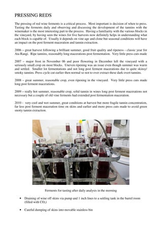 PRESSING REDS
The pressing of red wine ferments is a critical process. Most important is decision of when to press.
Tasting the ferments daily and observing and discussing the development of the tannins with the
winemaker is the most interesting part to the process. Having a familiarity with the various blocks in
the vineyard, by having seen the wines for five harvests now definitely helps in understanding what
each block is capable of. Usually it depends on vine age and clone but seasonal conditions will have
an impact on the post ferment maceration and tannin extraction.

2006 – great harvest following a brilliant summer, good fruit quality and ripeness - classic year for
Ata Rangi. Ripe tannins, reasonably long macerations post fermentation. Very little press cuts made

2007 – major frost in November 06 and poor flowering in December left the vineyard with a
seriously small crop on most blocks. Uneven ripening was an issue even though summer was warm
and settled. Smaller lot fermentations and not long post ferment macerations due to quite skinsy/
smoky tannins. Press cycle cut earlier then normal so not to over extract these dark overt tannins.

2008 – great summer, reasonable crop, even ripening in the vineyard. Very little press cuts made
long post ferment macerations.

2009 – really hot summer, reasonable crop, solid tannin in wines long post ferment macerations not
necessary but a couple of old vine ferments had extended post fermentation maceration.

2010 - very cool and wet summer, great conditions at harvest but more fragile tannin concentration,
far less post ferment maceration time on skins and earlier and more press cuts made to avoid green
snotty tannin extraction.




                       Ferments for tasting after daily analysis in the morning

   •   Draining of wine off skins via pump and 1 inch lines to a settling tank in the barrel room
       (filled with CO2)

   •   Careful dumping of skins into movable stainless bin
 