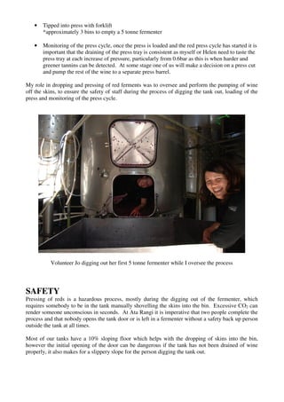 •   Tipped into press with forklift
       *approximately 3 bins to empty a 5 tonne fermenter

   •   Monitoring of the press cycle, once the press is loaded and the red press cycle has started it is
       important that the draining of the press tray is consistent as myself or Helen need to taste the
       press tray at each increase of pressure, particularly from 0.6bar as this is when harder and
       greener tannins can be detected. At some stage one of us will make a decision on a press cut
       and pump the rest of the wine to a separate press barrel.

My role in dropping and pressing of red ferments was to oversee and perform the pumping of wine
off the skins, to ensure the safety of staff during the process of digging the tank out, loading of the
press and monitoring of the press cycle.




           Volunteer Jo digging out her first 5 tonne fermenter while I oversee the process




SAFETY
Pressing of reds is a hazardous process, mostly during the digging out of the fermenter, which
requires somebody to be in the tank manually shovelling the skins into the bin. Excessive CO2 can
render someone unconscious in seconds. At Ata Rangi it is imperative that two people complete the
process and that nobody opens the tank door or is left in a fermenter without a safety back up person
outside the tank at all times.

Most of our tanks have a 10% sloping floor which helps with the dropping of skins into the bin,
however the initial opening of the door can be dangerous if the tank has not been drained of wine
properly, it also makes for a slippery slope for the person digging the tank out.
 