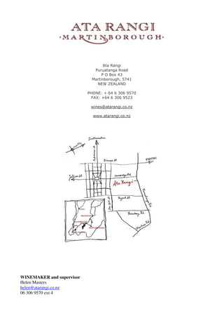 Ata Rangi
                             Puruatanga Road
                                 P O Box 43
                            Martinborough, 5741
                              NEW ZEALAND

                           PHONE: + 64 6 306 9570
                             FAX: +64 6 306 9523

                            wines@atarangi.co.nz

                             www.atarangi.co.nz




WINEMAKER and supervisor
Helen Masters
helen@atarangi.co.nz
06 306 9570 ext 4
 