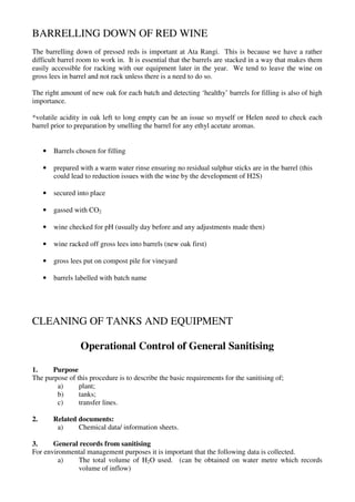 BARRELLING DOWN OF RED WINE
The barrelling down of pressed reds is important at Ata Rangi. This is because we have a rather
difficult barrel room to work in. It is essential that the barrels are stacked in a way that makes them
easily accessible for racking with our equipment later in the year. We tend to leave the wine on
gross lees in barrel and not rack unless there is a need to do so.

The right amount of new oak for each batch and detecting ‘healthy’ barrels for filling is also of high
importance.

*volatile acidity in oak left to long empty can be an issue so myself or Helen need to check each
barrel prior to preparation by smelling the barrel for any ethyl acetate aromas.


     •   Barrels chosen for filling

     •   prepared with a warm water rinse ensuring no residual sulphur sticks are in the barrel (this
         could lead to reduction issues with the wine by the development of H2S)

     •   secured into place

     •   gassed with CO2

     •   wine checked for pH (usually day before and any adjustments made then)

     •   wine racked off gross lees into barrels (new oak first)

     •   gross lees put on compost pile for vineyard

     •   barrels labelled with batch name




CLEANING OF TANKS AND EQUIPMENT

                  Operational Control of General Sanitising

1.    Purpose
The purpose of this procedure is to describe the basic requirements for the sanitising of;
        a)      plant;
        b)      tanks;
        c)      transfer lines.

2.       Related documents:
          a)     Chemical data/ information sheets.

3.     General records from sanitising
For environmental management purposes it is important that the following data is collected.
         a)   The total volume of H2O used. (can be obtained on water metre which records
              volume of inflow)
 