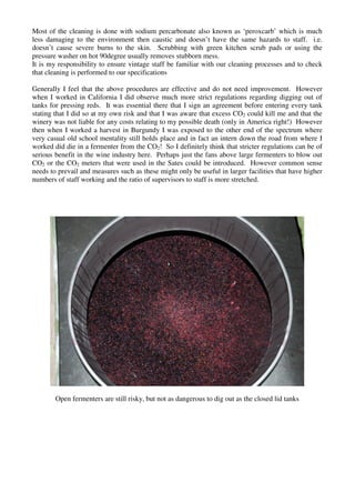 Most of the cleaning is done with sodium percarbonate also known as ‘peroxcarb’ which is much
less damaging to the environment then caustic and doesn’t have the same hazards to staff. i.e.
doesn’t cause severe burns to the skin. Scrubbing with green kitchen scrub pads or using the
pressure washer on hot 90degree usually removes stubborn mess.
It is my responsibility to ensure vintage staff be familiar with our cleaning processes and to check
that cleaning is performed to our specifications

Generally I feel that the above procedures are effective and do not need improvement. However
when I worked in California I did observe much more strict regulations regarding digging out of
tanks for pressing reds. It was essential there that I sign an agreement before entering every tank
stating that I did so at my own risk and that I was aware that excess CO2 could kill me and that the
winery was not liable for any costs relating to my possible death (only in America right!) However
then when I worked a harvest in Burgundy I was exposed to the other end of the spectrum where
very casual old school mentality still holds place and in fact an intern down the road from where I
worked did die in a fermenter from the CO2! So I definitely think that stricter regulations can be of
serious benefit in the wine industry here. Perhaps just the fans above large fermenters to blow out
CO2 or the CO2 meters that were used in the Sates could be introduced. However common sense
needs to prevail and measures such as these might only be useful in larger facilities that have higher
numbers of staff working and the ratio of supervisors to staff is more stretched.




        Open fermenters are still risky, but not as dangerous to dig out as the closed lid tanks
 