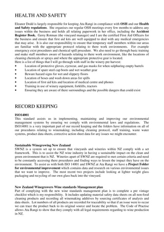 HEALTH AND SAFETY
Eleanor Dodd is largely responsible for keeping Ata Rangi in compliance with OSH and our Health
and Safety regulations. She organises our regular OSH meetings every few months to address any
issues within the business and holds all relating paperwork in her office, including the Accident
Register Book. Gerry Rotman (the vineyard manager) and I are the certified First Aid Officers for
the business and ensure that first aid kits are well equipped to deal with any medical emergencies
that may arise. It is also our responsibility to ensure that temporary staff members within our areas
are familiar with the appropriate protocol relating to there work environments. For example
emergency exist procedures and chemical spill procedure. We also need to go through basic training
and make staff members aware of hazards relating to there work environment, like the locations of
cleaning chemicals or sprays and where the appropriate protective gear is located.
Here is a list of things that I will go through with staff in the winery pre harvest:
•       Location of protective gloves, eyewear, and gas masks for when sulphuring empty barrels
•       Location of spare steel cap boots and wet weather gear
•       Beware hazard signs for wet and slippery floors
•       Location of hoses and wash down areas for spills
•       Location of first aid kits and location of medical centre and phones
•       Training in use of winery equipment, forklifts, tractors
•       Ensuring they are aware of there surroundings and the possible dangers that could exist




RECORD KEEPING
ISO14001
This standard assists us in implementing, maintaining and improving our environmental
management systems by ensuring we comply with environmental laws and regulations. The
ISO14001 is a very important part of our record keeping and the folders have information on all of
our procedures relating to winemaking; including cleaning protocol, staff training, waste water
systems, product data sheets, corrective action sheet data for any issues we might encounter.


Sustainable Winegrowing New Zealand
SWNZ is a system set up to ensure that vineyards and wineries within NZ comply with a set
framework. This is to assist the NZ wine industry in having a sustainable impact on the clean and
green environment that is NZ. Wineries apart of SWNZ are required to met certain criteria and need
to be constantly accessing there procedures and finding ways to lessen the impact they have on the
environment. To assist us with both ISO 14001 and SWNZ at Ata Rangi we have a Project Folder
for environmental improvement which contains data and research on various environmental issues
that we want to improve. The most recent two projects include looking at lighter weight glass
packaging and recycling of our own glass back into the vineyard.


New Zealand Winegrowers Wine standards Management plan
Part of complying with the new wine standards management plan is to complete a pre vintage
checklist which is my responsibility. It includes updating material safety data sheets on all non-food
cleaning products and recording all winemaking additives by sourcing certificates of analysis and
data sheets. Lot numbers of all products are recorded for traceability so that if an issue were to occur
we can trace the product back to its original source and locate the problem. The Code of Practise
allows Ata Rangi to show that they comply with all legal requirements regarding to wine production
in NZ.
 