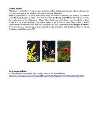 Carbon Neutral
Ata Rangi is currently working towards becoming carbon neutral accredited, we have set ourselves
two years to complete the required information and gain this status.
Ata Rangi purchased 300acres of native bush, scrub and farmland bordering the Aorangi Forest Park
in the Haurangi Ranges in 2001. Now known as the Ata Rangi ‘bush block’ located out towards
the south coast of the Wairarapa. There Clive Paton and staff, family and friends have been
involved in the re-establishing of the native forest, in particular the native Rata, which is where
Crimson Pinot Noir stems from and sales from the wine also contribute towards Project Crimson.
Project Crimson a nationwide project focused on the protection and reestablishment of native
Pohutakawa and Rata within NZ.




Environmental Policy
A copy of our Environmental Policy can be found at the website below
http://www.atarangi.co.nz/users/Image/PDFs/2008/AtaRAngiEnvironmentPolicyJune2010.pdf
 