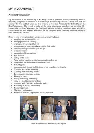 MY INVOLVEMENT

Assistant winemaker
My involvement in the winemaking at Ata Rangi covers all processes aside actual bottling which is
efficiently completed by the team at Martinborough Winemaking Services. I have been with the
company for four and half years and four of those as Assistant Winemaker for Helen Masters the
Head Winemaker. The two of us make up the entire winemaking team however we utilise Olly
Masters (the previous Winemaker for Ata Rangi and now technical consultant) along with Clive
Paton (owner and also previous winemaker for the company) when finalising blends or getting an
extra opinion on a lab trial.

Below is a list of operations that I am responsible for at Ata Rangi:
   • sampling and analysis of blocks
   • vintage preparation/ cleaning
   • overseeing processing at harvest
   • communication with winemaker regarding fruit intake
   • ordering of dry goods and Liquid Air gas
   • wine movements
   • monitoring of fermentations
   • Lab analysis
   • setting up lab trials
   • Wine tasting/ blending session’s organisation and set up
   • calculations and additions to wines in the cellar
   • Cellar hygiene
   • management of vintage staff / training of our procedures in the cellar
   • Vineyard work when necessary
   • Assisting with marketing events
   • Involvement with release tastings
   • Hosting of visitors
   • having wine ready for bottling
   • some of vinsight computer updates
   • Assisting with ISO14001 updates for audits
   • Recording of product lot numbers
   • Recycling projects
   • Machinery maintenance
   • First aid officer and keeping first aid kits equipped




                            Helen Masters (Head Winemaker) and myself
 