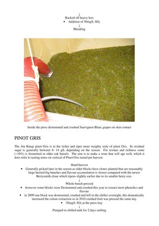 ↓
                                     Racked off heavy lees
                                    • Addition of 50mg/L SO2
                                              ↓
                                          Blending




         Inside the press destemmed and crushed Sauvignon Blanc grapes on skin contact


PINOT GRIS
The Ata Rangi pinot Gris is in the richer and riper more weighty style of pinot Gris. Its residual
sugar is generally between 8- 14 g/L depending on the season. For texture and richness some
(~10%) is fermented in older oak barrels. The aim is to make a wine that will age well, which it
does refer to tasting notes on vertical of Pinot Gris tasted pre harvest.

                                          Hand harvest
    • Generally picked later in the season as older blocks have clones planted that are reasonably
        large berried big bunches and flavour accumulation is slower compared with the newer
              Berrysmith clone which ripens slightly earlier due to its smaller berry size.
                                                ↓
                                      Whole bunch pressed
    • however some blocks were Destemmed and crushed this year to extract more phenolics and
                                                 flavour
   • in 2009 one block was destemmed, crushed and left in the chiller overnight, this dramatically
           increased the colour extraction so in 2010 crushed fruit was pressed the same day
                                  • 30mg/L SO2 at the press tray
                                                ↓
                           Pumped to chilled tank for 2 days settling
 