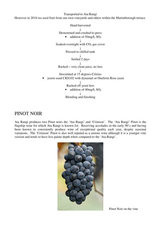 Transported to Ata Rangi
However in 2010 we used fruit from our own vineyards and others within the Martinborough terrace

                                          Hand harvested
                                                  ↓
                                  Destemmed and crushed to press
                                      • addition of 50mg/L SO2
                                                  ↓
                                Soaked overnight with CO2 gas cover
                                                  ↓
                                       Pressed to chilled tank
                                                  ↓
                                           Settled 2 days
                                                  ↓
                                 Racked – very clean juice, no lees
                                                  ↓
                                  Inoculated at 15 degrees Celsius
                     •   yeasts used CKS102 with dynastart or Oneferm Rose yeast
                                                  ↓
                                       Racked off yeast lees
                                      • addition of 40mg/L SO2
                                                  ↓
                                      Blending and finishing




PINOT NOIR
Ata Rangi produces two Pinot noirs the ‘Ata Rangi’ and ‘Crimson’. The ‘Ata Rangi’ Pinot is the
flagship wine for which Ata Rangi is known for. Receiving accolades in the early 90’s and having
been known to consistently produce wine of exceptional quality each year, despite seasonal
variations. The ‘Crimson’ Pinot is also well reputed as a serious wine although it is a younger vine
version and tends to have less palate depth when compared to the ‘Ata Rangi’.




                                                                       Pinot Noir on the vine
 