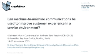 Service	
  Innovation	
  |	
  Dr	
  Shaun	
  West
Can	
  machine-­‐to-­‐machine	
  communications	
  be	
  
used	
  to	
  improve	
  customer	
  experience	
  in	
  a	
  
service	
  environment?
4th	
  International	
  Conference	
  on	
  Business	
  Servitization	
  (ICBS	
  2015)	
  
Universidad	
  Rey	
  Juan	
  Carlos,	
  Madrid,	
  Spain
19-­‐20	
  November	
  2015	
  
Dr	
  Shaun	
  West	
  and	
  	
  Dominik	
  Kujawski,	
  Lucerne	
  University	
  of	
  Applied	
  Sciences	
  and	
  Arts
Paolo	
  Gaiardelli,	
  University	
  of	
  Bergamo,	
  Italy
 