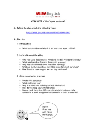 WORKSHEET - What’s your sentence?


A.- Before the class watch the following video:

                http://www.youtube.com/watch?v=0-MYeEb3eoE


B.- The class

   1. Introduction

      •   What is motivation and why is it an important aspect of life?


   2. Let’s talk about the video

      • Who was Clare Boothe Luce? What did she tell President Kennedy?
      • What was President Franklin Roosevelt's sentence?
      • Why was Luce worried about President Kennedy?
      • What are the two questions the video suggests we ask ourselves?
      • How does the video suggest we can stay motivated?


   3. More conversation practices

      •   What's your sentence?
      •   What motivates you?
      •   Why is it important to find your true motivation?
      •   How do you keep yourself motivated?
      •   Do you think there is a difference in what motivates us to be
          successful at work as opposed to successful in one's private life?




                                 Hey!!!
                                 Print me
                                 and have
                                 me handy.
 