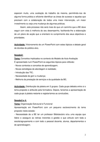 esperam muito, uma avaliação do trabalho da mesma, permitindo-nos de
alguma forma prática e eficiente identificar as áreas de sucesso e aquelas que
precisam com a colaboração de todos uma maior intervenção, um maior
investimento ou seja uma mudança de algumas práticas.
      Assim, este processo não será mais do que um caminho que a BE deve
seguir com vista à melhoria do seu desempenho, facilitando-lhe a elaboração
de um plano de acção que a orientará no cumprimento dos seus objectivos e
prioridades.


Actividade: Visionamento de um PowerPoint com estes tópicos e debate geral
de dúvidas do público-alvo.


Sessão2:
Tema: Conceitos implicados no contexto do Modelo de Auto-Avaliação
É apresentado num PowerPoint os seguintes tópicos para reflexão:
- Novos contextos e conceitos de aprendizagem;
- Novas estratégias de abordagem à realidade;
- Introdução das TIC;
- Necessidade de gerir a mudança;
- Melhoria da prestação de serviços e da qualidade da BE;


Actividade: Distribuição da plateia em 5 grupos. Cada grupo debatia entre si o
tema proposto e atribuído pela formadora. Depois, faríamos a apresentação de
cada grupo à plateia restante e registaríamos as conclusões.


Sessão3 e 4:
Tema: Organização Estrutural e Funcional
Apresentação em PowerPoint com um pequeno esclarecimento do tema
proposto nesta sessão:
- Necessidade de a BE ter um professor Bibliotecário e/ou uma equipa que
lidere e assegure as rotinas inerentes à gestão e que articule com toda a
escola/agrupamento e com todo o pessoal docente, alunos, departamentos e
de aprendizagem;



                                                                            2
 