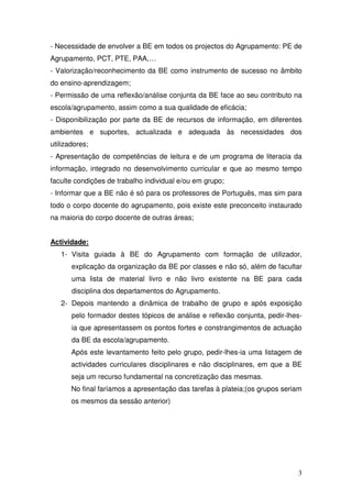 - Necessidade de envolver a BE em todos os projectos do Agrupamento: PE de
Agrupamento, PCT, PTE, PAA,…
- Valorização/reconhecimento da BE como instrumento de sucesso no âmbito
do ensino-aprendizagem;
- Permissão de uma reflexão/análise conjunta da BE face ao seu contributo na
escola/agrupamento, assim como a sua qualidade de eficácia;
- Disponibilização por parte da BE de recursos de informação, em diferentes
ambientes e suportes, actualizada e adequada às necessidades dos
utilizadores;
- Apresentação de competências de leitura e de um programa de literacia da
informação, integrado no desenvolvimento curricular e que ao mesmo tempo
faculte condições de trabalho individual e/ou em grupo;
- Informar que a BE não é só para os professores de Português, mas sim para
todo o corpo docente do agrupamento, pois existe este preconceito instaurado
na maioria do corpo docente de outras áreas;


Actividade:
   1- Visita guiada à BE do Agrupamento com formação de utilizador,
       explicação da organização da BE por classes e não só, além de facultar
       uma lista de material livro e não livro existente na BE para cada
       disciplina dos departamentos do Agrupamento.
   2- Depois mantendo a dinâmica de trabalho de grupo e após exposição
       pelo formador destes tópicos de análise e reflexão conjunta, pedir-lhes-
       ia que apresentassem os pontos fortes e constrangimentos de actuação
       da BE da escola/agrupamento.
       Após este levantamento feito pelo grupo, pedir-lhes-ia uma listagem de
       actividades curriculares disciplinares e não disciplinares, em que a BE
       seja um recurso fundamental na concretização das mesmas.
       No final faríamos a apresentação das tarefas à plateia;(os grupos seriam
       os mesmos da sessão anterior)




                                                                             3
 