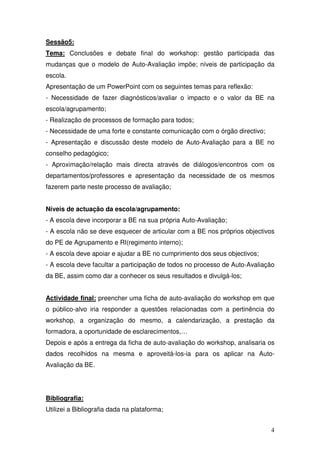 Sessão5:
Tema: Conclusões e debate final do workshop: gestão participada das
mudanças que o modelo de Auto-Avaliação impõe; níveis de participação da
escola.
Apresentação de um PowerPoint com os seguintes temas para reflexão:
- Necessidade de fazer diagnósticos/avaliar o impacto e o valor da BE na
escola/agrupamento;
- Realização de processos de formação para todos;
- Necessidade de uma forte e constante comunicação com o órgão directivo;
- Apresentação e discussão deste modelo de Auto-Avaliação para a BE no
conselho pedagógico;
- Aproximação/relação mais directa através de diálogos/encontros com os
departamentos/professores e apresentação da necessidade de os mesmos
fazerem parte neste processo de avaliação;


Níveis de actuação da escola/agrupamento:
- A escola deve incorporar a BE na sua própria Auto-Avaliação;
- A escola não se deve esquecer de articular com a BE nos próprios objectivos
do PE de Agrupamento e RI(regimento interno);
- A escola deve apoiar e ajudar a BE no cumprimento dos seus objectivos;
- A escola deve facultar a participação de todos no processo de Auto-Avaliação
da BE, assim como dar a conhecer os seus resultados e divulgá-los;


Actividade final: preencher uma ficha de auto-avaliação do workshop em que
o público-alvo iria responder a questões relacionadas com a pertinência do
workshop, a organização do mesmo, a calendarização, a prestação da
formadora, a oportunidade de esclarecimentos,…
Depois e após a entrega da ficha de auto-avaliação do workshop, analisaria os
dados recolhidos na mesma e aproveitá-los-ia para os aplicar na Auto-
Avaliação da BE.




Bibliografia:
Utilizei a Bibliografia dada na plataforma;


                                                                            4
 