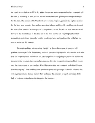 Price Elasticity 5
the elasticity coefficient at -35.36. By added the sum we see the amount of dollars generated will
be zero. At a quantity of none, we see the best balance between quantity sold and price charged
for this item. The amount is 90.90 and will serve several purposes, generate the highest revenue
for the item, have a market share and presence that is larger and hopefully, and keep the demand
for more of the product. As managers of a company we can see that we can have some slack and
leeway in the middle range of this data set, on the price and we can vary the price based on
competition, cost of raw materials, weather conditions, labor and machines that will affect our
cost of producing this product.
The charts and data sets show that elasticity at the medium range of numbers will
produce the most profit for the company, and will give the company more market share, which in
turn can help keep more competitors out. The temptation to charge higher prices will narrow the
demand for the product, decrease market share and allow the competition to expand their control
over the entire square or market place. Careful consideration and economic analysis will insure
that the company’s short and long-term profits are protected against get rich quick schemes that
will anger customers, damage market share and cause the company to layoff employees do to
lack of customer orders furthering damaging the economy.
 