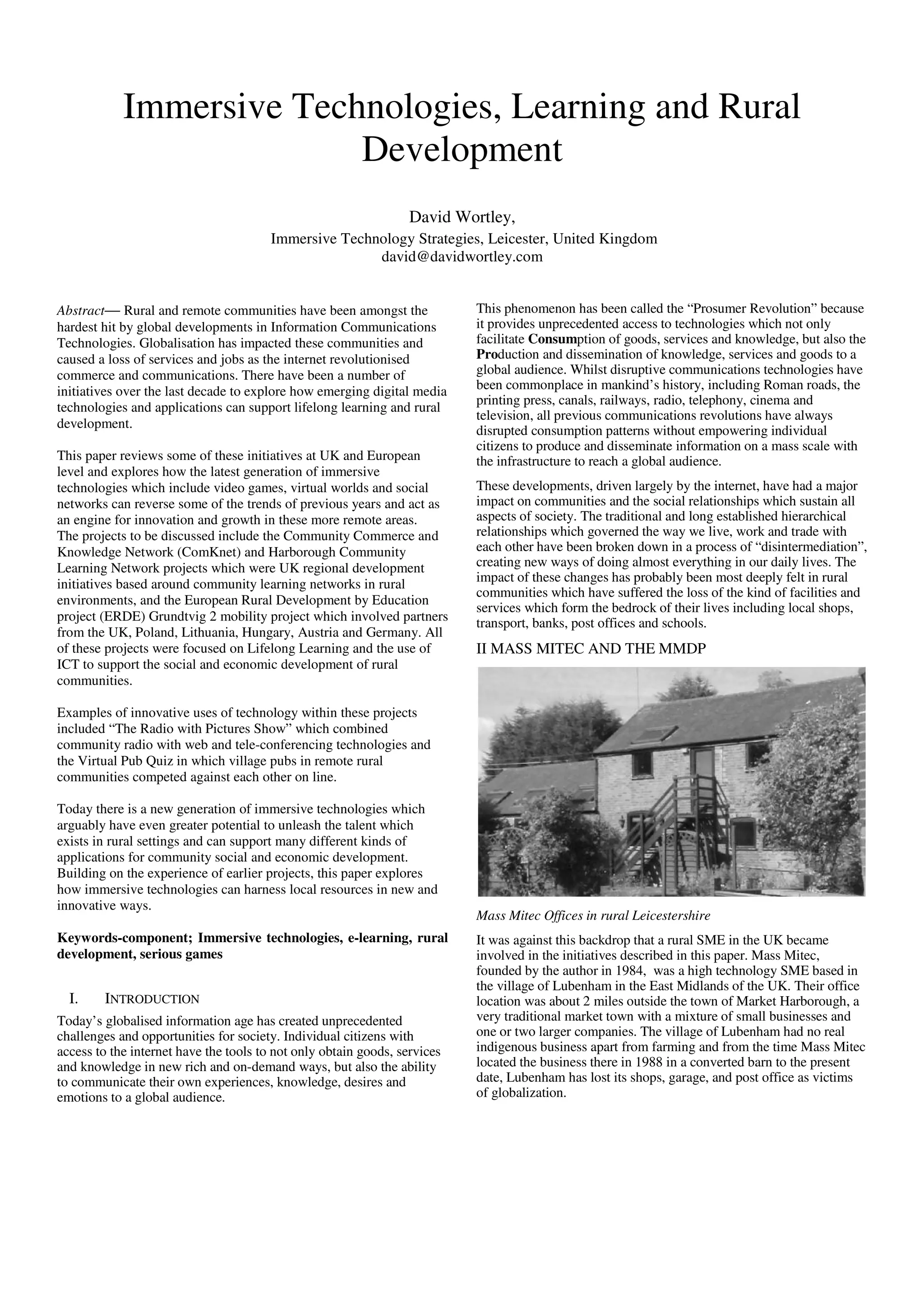Immersive Technologies, Learning and Rural
                          Development
                                                                  David Wortley,
                                        Immersive Technology Strategies, Leicester, United Kingdom
                                                       david@davidwortley.com


Abstract— Rural and remote communities have been amongst the               This phenomenon has been called the “Prosumer Revolution” because
hardest hit by global developments in Information Communications           it provides unprecedented access to technologies which not only
Technologies. Globalisation has impacted these communities and             facilitate Consumption of goods, services and knowledge, but also the
caused a loss of services and jobs as the internet revolutionised          Production and dissemination of knowledge, services and goods to a
commerce and communications. There have been a number of                   global audience. Whilst disruptive communications technologies have
initiatives over the last decade to explore how emerging digital media     been commonplace in mankind’s history, including Roman roads, the
                                                                           printing press, canals, railways, radio, telephony, cinema and
technologies and applications can support lifelong learning and rural
                                                                           television, all previous communications revolutions have always
development.
                                                                           disrupted consumption patterns without empowering individual
                                                                           citizens to produce and disseminate information on a mass scale with
This paper reviews some of these initiatives at UK and European            the infrastructure to reach a global audience.
level and explores how the latest generation of immersive
technologies which include video games, virtual worlds and social          These developments, driven largely by the internet, have had a major
networks can reverse some of the trends of previous years and act as       impact on communities and the social relationships which sustain all
an engine for innovation and growth in these more remote areas.            aspects of society. The traditional and long established hierarchical
The projects to be discussed include the Community Commerce and            relationships which governed the way we live, work and trade with
Knowledge Network (ComKnet) and Harborough Community                       each other have been broken down in a process of “disintermediation”,
Learning Network projects which were UK regional development               creating new ways of doing almost everything in our daily lives. The
initiatives based around community learning networks in rural              impact of these changes has probably been most deeply felt in rural
                                                                           communities which have suffered the loss of the kind of facilities and
environments, and the European Rural Development by Education
                                                                           services which form the bedrock of their lives including local shops,
project (ERDE) Grundtvig 2 mobility project which involved partners        transport, banks, post offices and schools.
from the UK, Poland, Lithuania, Hungary, Austria and Germany. All
of these projects were focused on Lifelong Learning and the use of         II MASS MITEC AND THE MMDP
ICT to support the social and economic development of rural
communities.

Examples of innovative uses of technology within these projects
included “The Radio with Pictures Show” which combined
community radio with web and tele-conferencing technologies and
the Virtual Pub Quiz in which village pubs in remote rural
communities competed against each other on line.

Today there is a new generation of immersive technologies which
arguably have even greater potential to unleash the talent which
exists in rural settings and can support many different kinds of
applications for community social and economic development.
Building on the experience of earlier projects, this paper explores
how immersive technologies can harness local resources in new and
innovative ways.
                                                                           Mass Mitec Offices in rural Leicestershire
Keywords-component; Immersive technologies, e-learning, rural              It was against this backdrop that a rural SME in the UK became
development, serious games                                                 involved in the initiatives described in this paper. Mass Mitec,
                                                                           founded by the author in 1984, was a high technology SME based in
                                                                           the village of Lubenham in the East Midlands of the UK. Their office
  I.    INTRODUCTION                                                       location was about 2 miles outside the town of Market Harborough, a
Today’s globalised information age has created unprecedented               very traditional market town with a mixture of small businesses and
challenges and opportunities for society. Individual citizens with         one or two larger companies. The village of Lubenham had no real
access to the internet have the tools to not only obtain goods, services   indigenous business apart from farming and from the time Mass Mitec
and knowledge in new rich and on-demand ways, but also the ability         located the business there in 1988 in a converted barn to the present
to communicate their own experiences, knowledge, desires and               date, Lubenham has lost its shops, garage, and post office as victims
emotions to a global audience.                                             of globalization.
 