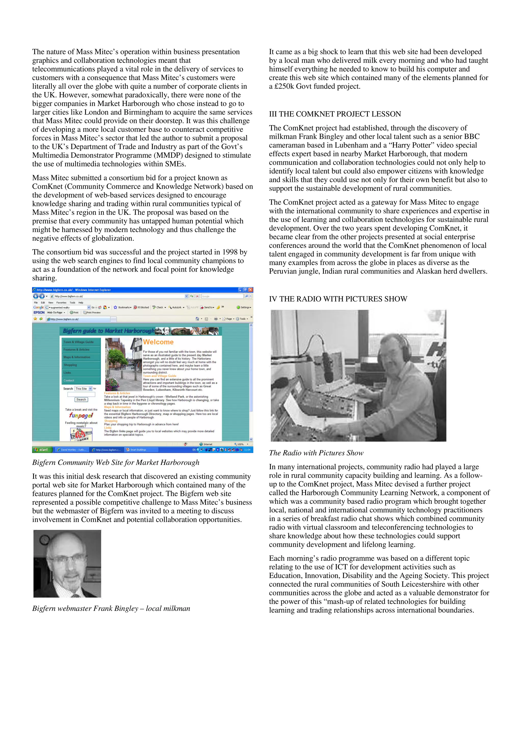 The nature of Mass Mitec’s operation within business presentation          It came as a big shock to learn that this web site had been developed
graphics and collaboration technologies meant that                         by a local man who delivered milk every morning and who had taught
telecommunications played a vital role in the delivery of services to      himself everything he needed to know to build his computer and
customers with a consequence that Mass Mitec’s customers were              create this web site which contained many of the elements planned for
literally all over the globe with quite a number of corporate clients in   a £250k Govt funded project.
the UK. However, somewhat paradoxically, there were none of the
bigger companies in Market Harborough who chose instead to go to
larger cities like London and Birmingham to acquire the same services      III THE COMKNET PROJECT LESSON
that Mass Mitec could provide on their doorstep. It was this challenge
of developing a more local customer base to counteract competitive         The ComKnet project had established, through the discovery of
forces in Mass Mitec’s sector that led the author to submit a proposal     milkman Frank Bingley and other local talent such as a senior BBC
to the UK’s Department of Trade and Industry as part of the Govt’s         cameraman based in Lubenham and a “Harry Potter” video special
Multimedia Demonstrator Programme (MMDP) designed to stimulate             effects expert based in nearby Market Harborough, that modern
the use of multimedia technologies within SMEs.                            communication and collaboration technologies could not only help to
                                                                           identify local talent but could also empower citizens with knowledge
Mass Mitec submitted a consortium bid for a project known as               and skills that they could use not only for their own benefit but also to
ComKnet (Community Commerce and Knowledge Network) based on                support the sustainable development of rural communities.
the development of web-based services designed to encourage
knowledge sharing and trading within rural communities typical of          The ComKnet project acted as a gateway for Mass Mitec to engage
Mass Mitec’s region in the UK. The proposal was based on the               with the international community to share experiences and expertise in
premise that every community has untapped human potential which            the use of learning and collaboration technologies for sustainable rural
might be harnessed by modern technology and thus challenge the             development. Over the two years spent developing ComKnet, it
negative effects of globalization.                                         became clear from the other projects presented at social enterprise
                                                                           conferences around the world that the ComKnet phenomenon of local
The consortium bid was successful and the project started in 1998 by       talent engaged in community development is far from unique with
using the web search engines to find local community champions to          many examples from across the globe in places as diverse as the
act as a foundation of the network and focal point for knowledge           Peruvian jungle, Indian rural communities and Alaskan herd dwellers.
sharing.

                                                                           IV THE RADIO WITH PICTURES SHOW




                                                                           The Radio with Pictures Show
Bigfern Community Web Site for Market Harborough
                                                                           In many international projects, community radio had played a large
It was this initial desk research that discovered an existing community    role in rural community capacity building and learning. As a follow-
portal web site for Market Harborough which contained many of the          up to the ComKnet project, Mass Mitec devised a further project
features planned for the ComKnet project. The Bigfern web site             called the Harborough Community Learning Network, a component of
represented a possible competitive challenge to Mass Mitec’s business      which was a community based radio program which brought together
but the webmaster of Bigfern was invited to a meeting to discuss           local, national and international community technology practitioners
involvement in ComKnet and potential collaboration opportunities.          in a series of breakfast radio chat shows which combined community
                                                                           radio with virtual classroom and teleconferencing technologies to
                                                                           share knowledge about how these technologies could support
                                                                           community development and lifelong learning.
                                                                           Each morning’s radio programme was based on a different topic
                                                                           relating to the use of ICT for development activities such as
                                                                           Education, Innovation, Disability and the Ageing Society. This project
                                                                           connected the rural communities of South Leicestershire with other
                                                                           communities across the globe and acted as a valuable demonstrator for
                                                                           the power of this “mash-up of related technologies for building
Bigfern webmaster Frank Bingley – local milkman                            learning and trading relationships across international boundaries.
 